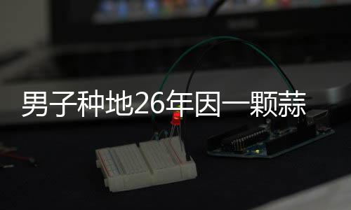 男子種地26年因一顆蒜走紅，勵志故事引發(fā)社會關(guān)注
