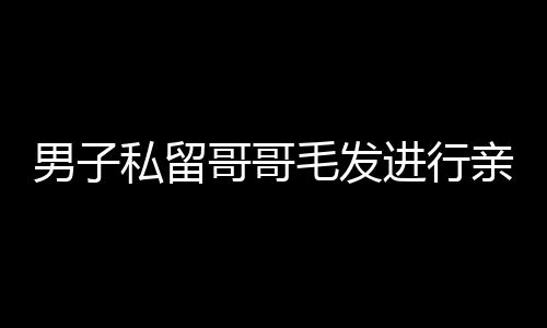 男子私留哥哥毛發(fā)進行親子鑒定引發(fā)社會熱議