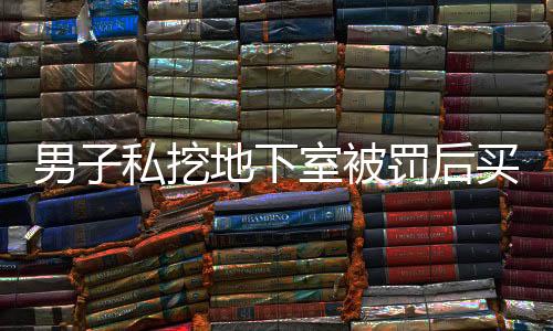 男子私挖地下室被罰后買房繼續(xù)挖，引發(fā)社會關(guān)注