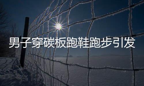 男子穿碳板跑鞋跑步引發(fā)足底筋膜炎，警惕運(yùn)動(dòng)傷害