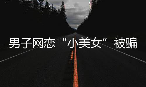 男子網(wǎng)戀“小美女”被騙13萬(wàn)元 結(jié)果對(duì)方是摳腳大漢