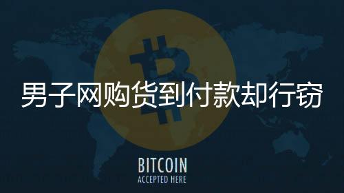 男子網(wǎng)購貨到付款卻行竊，跟蹤快遞員終被揭露