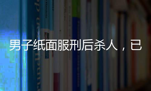 男子紙面服刑后殺人，已被執(zhí)行死刑——一起惡性案件的深度解析