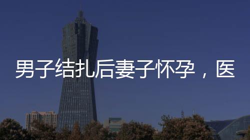 男子結(jié)扎后妻子懷孕，醫(yī)院被判侵權(quán)
