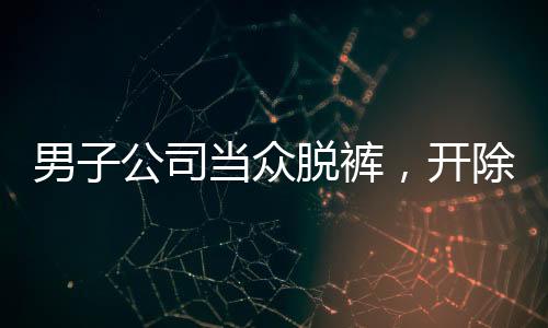 男子公司當(dāng)眾脫褲，開除后索賠11萬事件
