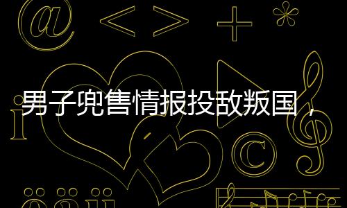 男子兜售情報(bào)投敵叛國(guó)，終判死刑