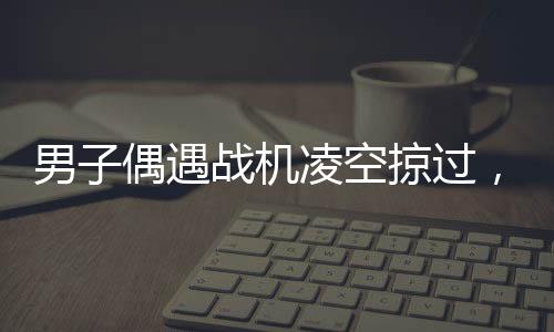 男子偶遇戰(zhàn)機(jī)凌空掠過，頭頂羨慕引發(fā)全民熱議