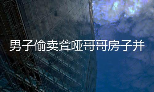 男子偷賣聾啞哥哥房子并侵吞退休金，道德良知何在？