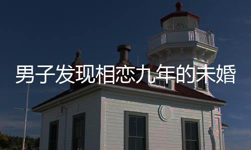 男子發(fā)現(xiàn)相戀九年的未婚妻劈腿，感情危機(jī)揭示人性復(fù)雜