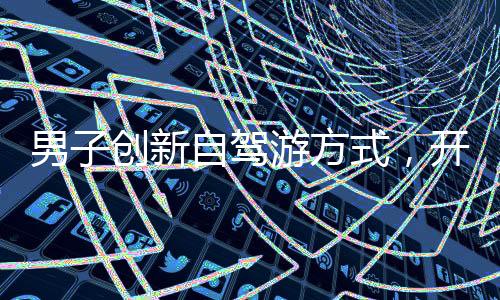 男子創(chuàng)新自駕游方式，開貨車拉著火車車廂游歷中國
