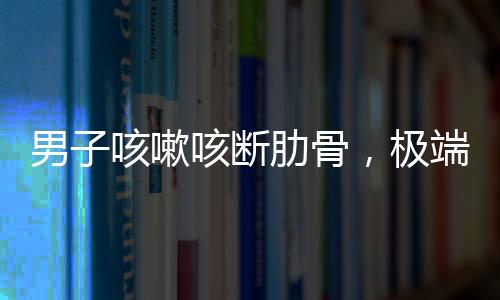 男子咳嗽咳斷肋骨，極端病例揭示健康警示