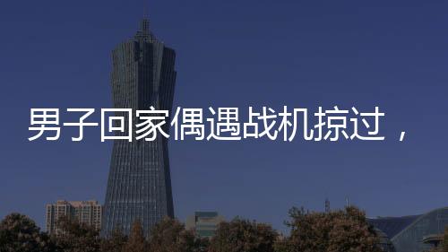 男子回家偶遇戰(zhàn)機(jī)掠過，羨慕之情溢于言表