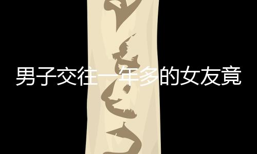 男子交往一年多的女友竟有兩個(gè)孩子，愛(ài)情背后的復(fù)雜故事