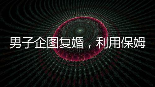 男子企圖復(fù)婚，利用保姆假戲真做終遭不幸命喪刀下