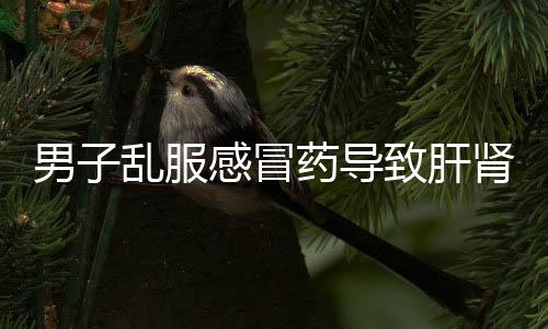 男子亂服感冒藥導(dǎo)致肝腎功能損傷，警惕用藥風(fēng)險(xiǎn)，正確使用藥物
