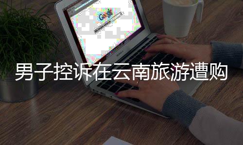 男子控訴在云南旅游遭購物店洗腦，揭開旅游陷阱真相
