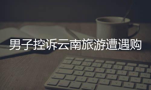 男子控訴云南旅游遭遇購(gòu)物店困境，陷入洗腦困境的新聞稿