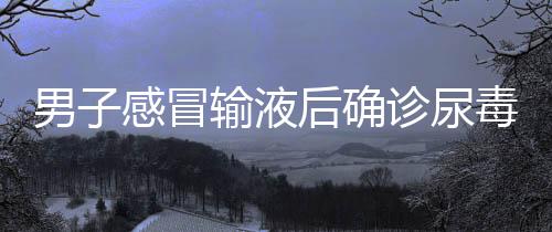 男子感冒輸液后確診尿毒癥，一則關于健康與醫(yī)療的警示故事