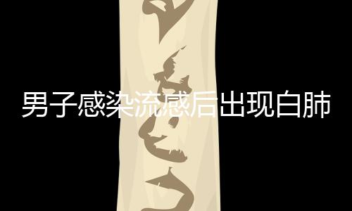 男子感染流感后出現(xiàn)白肺，短短幾天病情急劇惡化