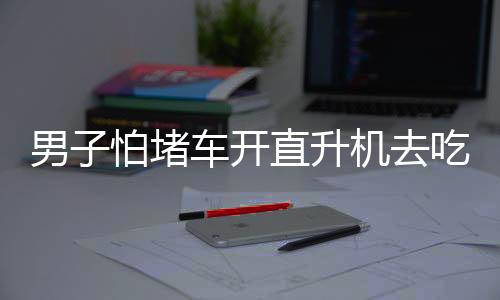 男子怕堵車開直升機去吃席，豪華出行背后的故事