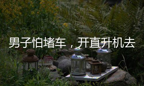 男子怕堵車，開直升機去吃席——現(xiàn)代科技與傳統(tǒng)習(xí)俗的完美結(jié)合