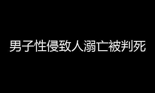 男子性侵致人溺亡被判死緩，律師深度解析事件全程