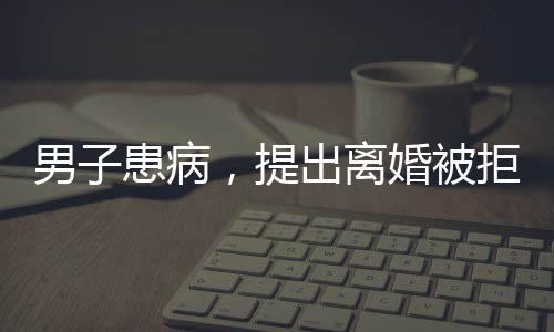 男子患病，提出離婚被拒，妻子毅然賣房救夫，愛情與責(zé)任的堅(jiān)守