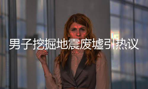 男子挖掘地震廢墟引熱議，為辦退休背后的故事與深思