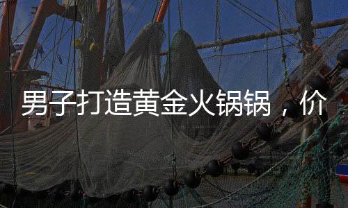 男子打造黃金火鍋鍋，價值70萬，奢華涮鍋引熱議