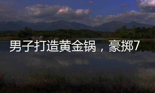 男子打造黃金鍋，豪擲70萬炫富還是追求極致生活？