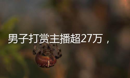 男子打賞主播超27萬(wàn)，狂熱追捧背后的故事