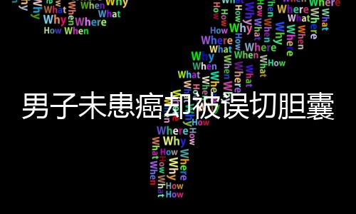 男子未患癌卻被誤切膽囊并接受三次化療，真相待揭示