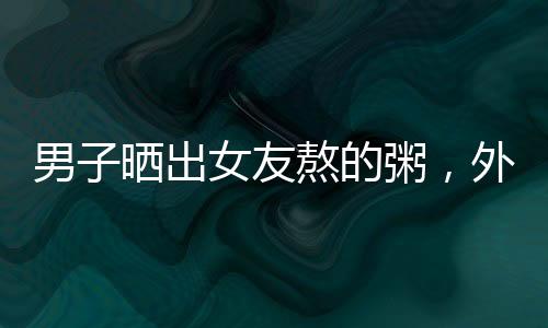 男子曬出女友熬的粥，外觀酷似抹布引發(fā)網友熱議