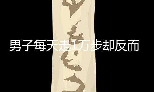 男子每天走1萬(wàn)步卻反而胖3斤，揭示健康誤區(qū)與真相探尋
