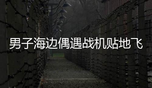 男子海邊偶遇戰(zhàn)機(jī)貼地飛行，壯麗瞬間，震撼心靈