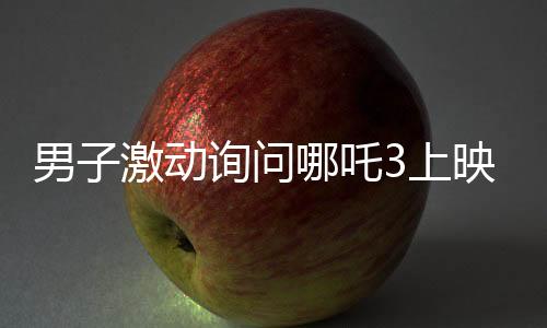男子激動(dòng)詢問哪吒3上映時(shí)間，動(dòng)畫公司回應(yīng)引發(fā)期待