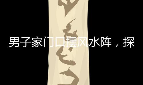 男子家門口擺風(fēng)水陣，探究信仰與傳統(tǒng)文化的交融