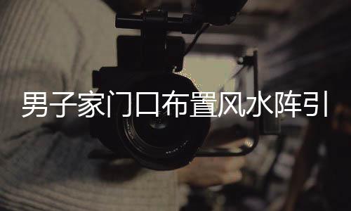 男子家門(mén)口布置風(fēng)水陣引發(fā)鄰里爭(zhēng)議