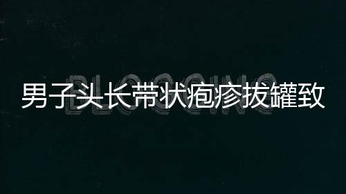 男子頭長(zhǎng)帶狀皰疹拔罐致雙目失明，警醒公眾注意健康風(fēng)險(xiǎn)