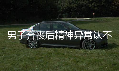 男子奔喪后精神異常認(rèn)不出妻兒