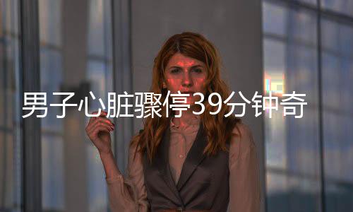 男子心臟驟停39分鐘奇跡生還，生命的力量與醫(yī)療奇跡的結合