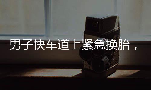男子快車道上緊急換胎，民警迅速處置展現(xiàn)夾子音的力量