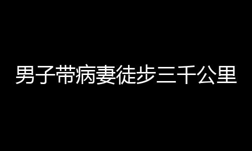 男子帶病妻徒步三千公里赴西藏之旅，挑戰(zhàn)自然與內(nèi)心的堅定愛情之旅