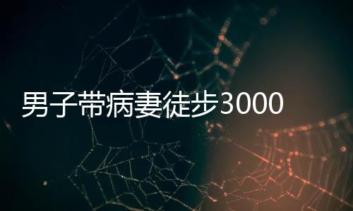 男子帶病妻徒步3000公里去西藏，愛的力量與信念之旅