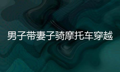 男子帶妻子騎摩托車穿越千里返鄉(xiāng)，一路風(fēng)霜顯真愛力量
