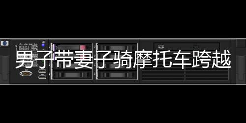 男子帶妻子騎摩托車跨越千難萬險返鄉(xiāng)路，一路騎行，千里情深