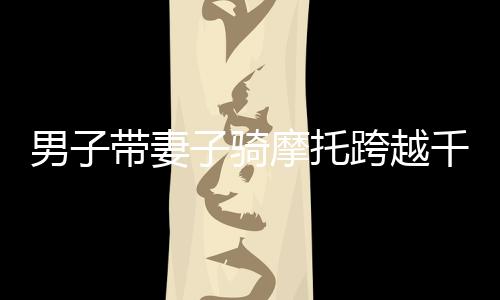 男子帶妻子騎摩托跨越千山萬水，返鄉(xiāng)之旅令人動(dòng)容——跨越2400多公里的堅(jiān)守與愛情