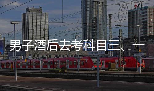 男子酒后去考科目三、一場冒險與反思