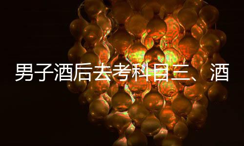 男子酒后去考科目三、酒后駕考背后的故事與警示