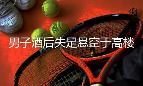 男子酒后失足懸空于高樓外，民警緊急救援行動